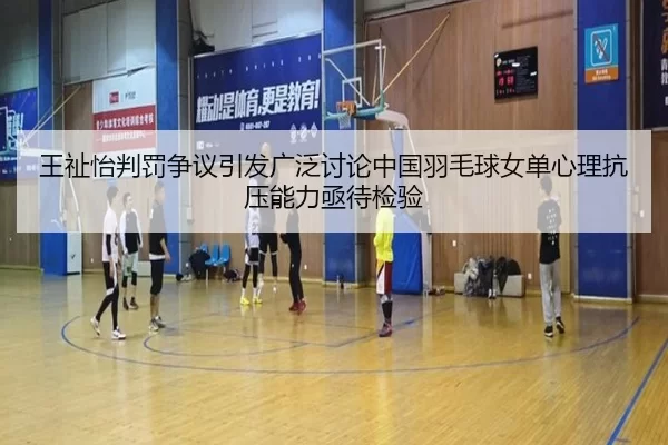 王祉怡判罚争议引发广泛讨论中国羽毛球女单心理抗压能力亟待检验