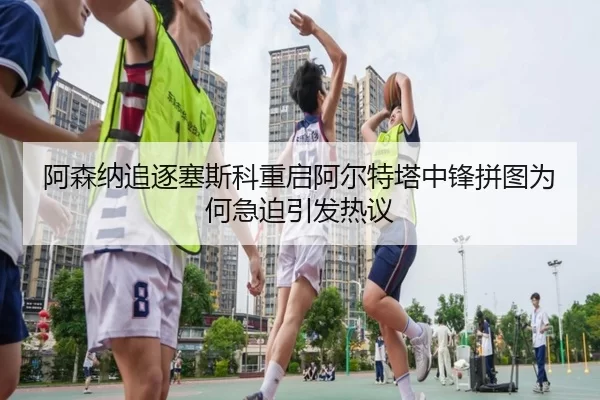 阿森纳追逐塞斯科重启阿尔特塔中锋拼图为何急迫引发热议