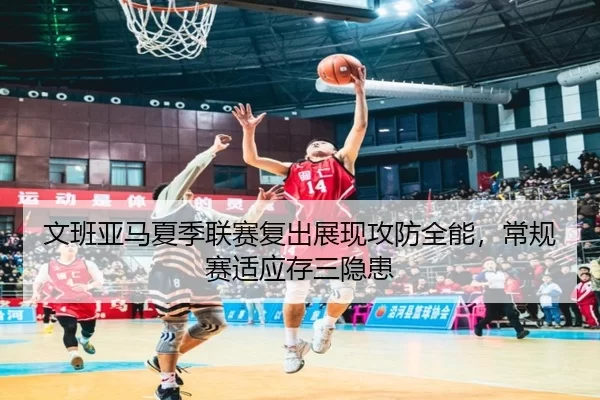 文班亚马夏季联赛复出展现攻防全能，常规赛适应存三隐患